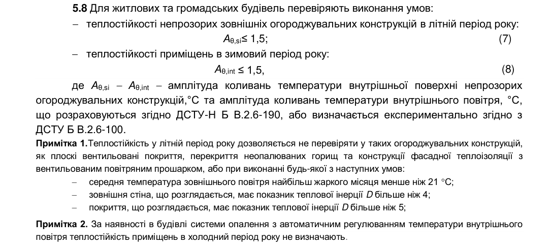 Пункт 5.8 ДБН В.2.6-31:2021: для житлових і громадських будівель перевіряють теплостійкість непрозорих зовнішніх конструкцій у літній період Aθ,si ≤ 1,5 (7) і приміщень у зимовий період Aθ,int ≤ 1,5 (8). Примітка 1: теплостійкість у літній період можна не перевіряти для плоских вентильованих покриттів, перекриттів неопалюваних горищ і фасадної теплоізоляції з вентильованим прошарком, або якщо середня температура найжаркішого місяця менша за 21 °C, стіна має D більше 4, покриття — D більше 5.